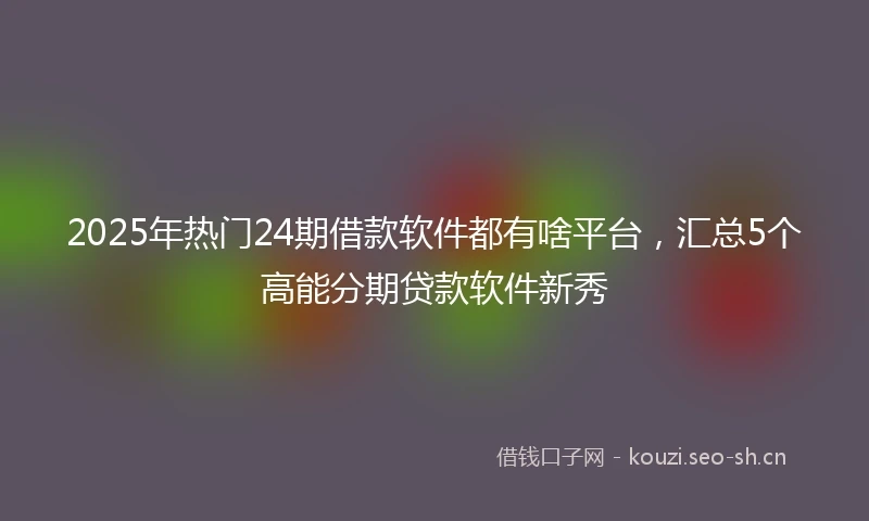 2025年热门24期借款软件都有啥平台，汇总5个高能分期贷款软件新秀