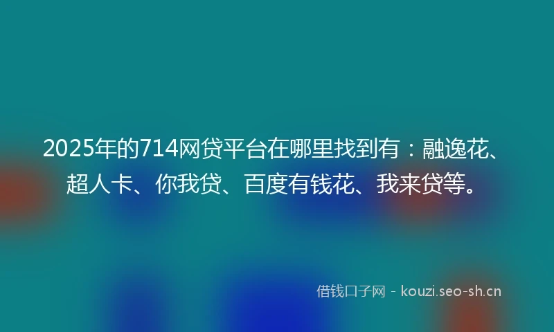 2025年的714网贷平台在哪里找到有：融逸花、超人卡、你我贷、百度有钱花、我来贷等。