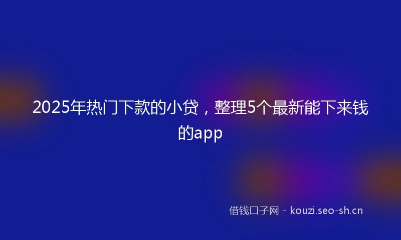 2025年热门下款的小贷，整理5个最新能下来钱的app