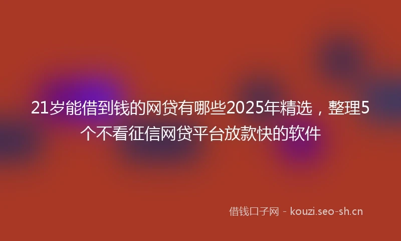 21岁能借到钱的网贷有哪些2025年精选，整理5个不看征信网贷平台放款快的软件