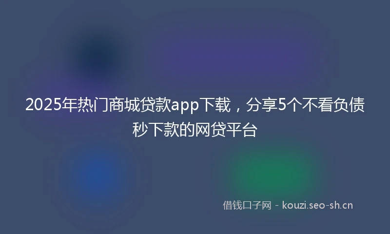 2025年热门商城贷款app下载，分享5个不看负债秒下款的网贷平台
