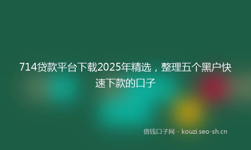 714贷款平台下载2025年精选，整理五个黑户快速下款的口子