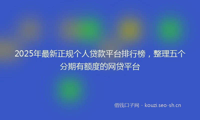 2025年最新正规个人贷款平台排行榜，整理五个分期有额度的网贷平台