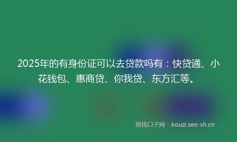 2025年的有身份证可以去贷款吗有：快贷通、小花钱包、惠商贷、你我贷、东方汇等。