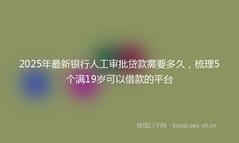 2025年最新银行人工审批贷款需要多久,梳理5个满19岁可以借款的平台