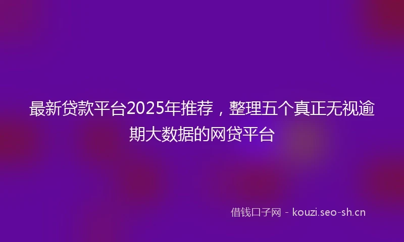 最新贷款平台2025年推荐，整理五个真正无视逾期大数据的网贷平台