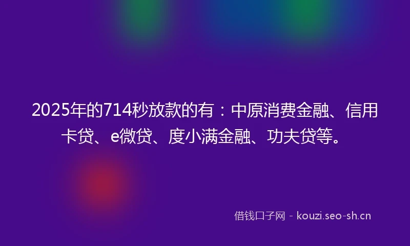 2025年的714秒放款的有：中原消费金融、信用卡贷、e微贷、度小满金融、功夫贷等。