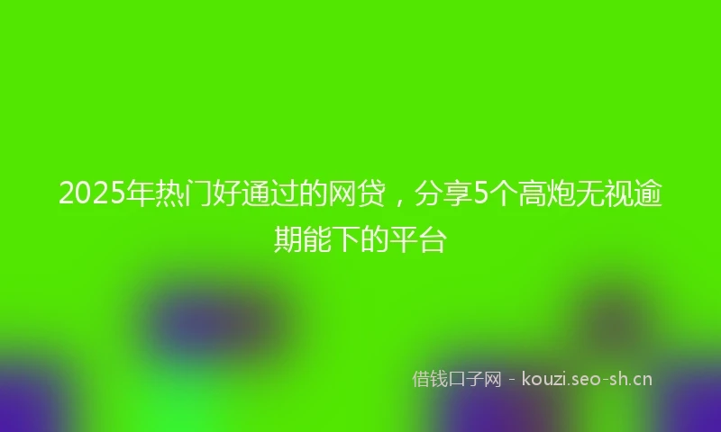 2025年热门好通过的网贷，分享5个高炮无视逾期能下的平台
