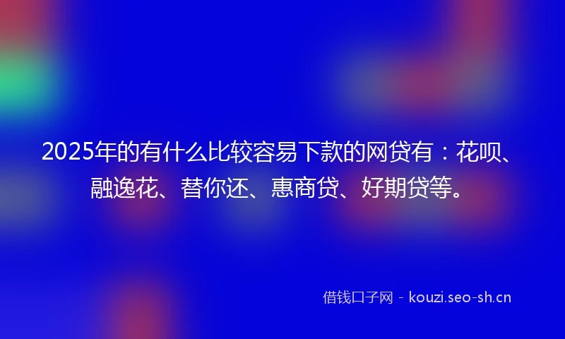 2025年的有什么比较容易下款的网贷有：花呗、融逸花、替你还、惠商贷、好期贷等。
