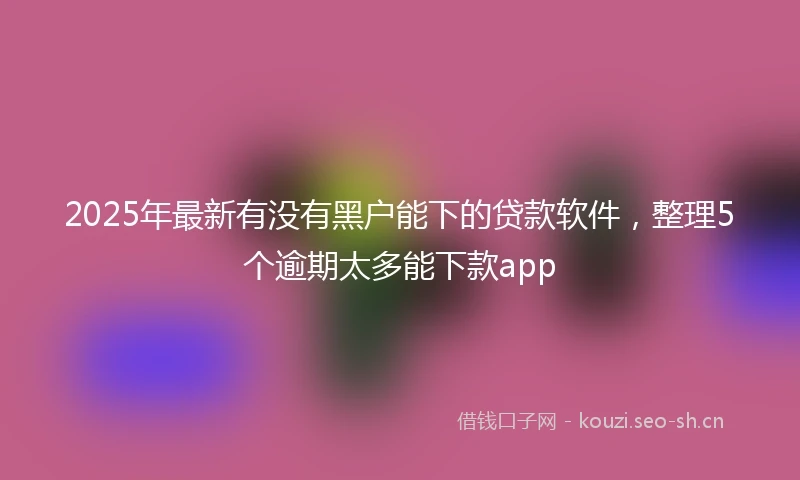 2025年最新有没有黑户能下的贷款软件，整理5个逾期太多能下款app