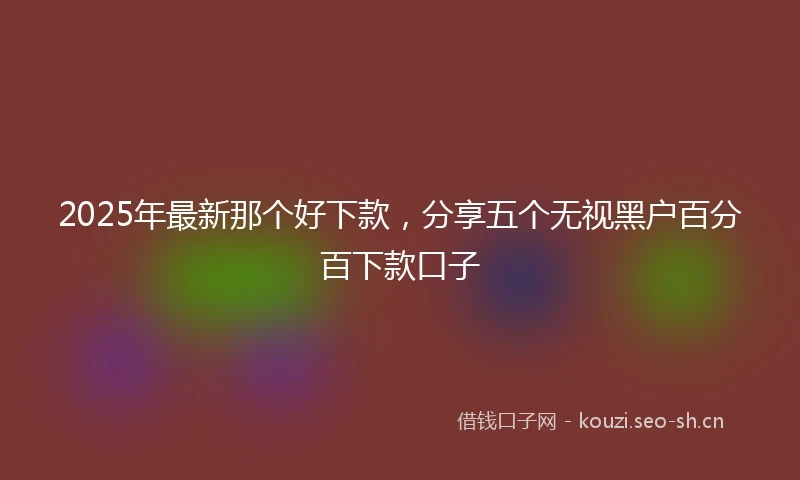 2025年最新那个好下款,分享五个无视黑户百分百下款口子