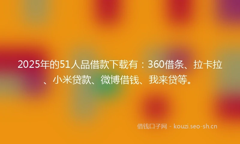 2025年的51人品借款下载有：360借条、拉卡拉、小米贷款、微博借钱、我来贷等。