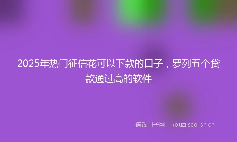 2025年热门征信花可以下款的口子，罗列五个贷款通过高的软件