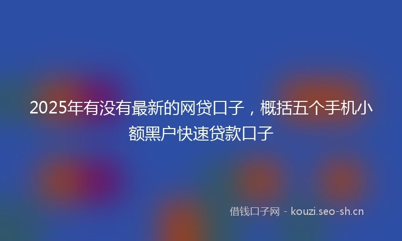 2025年有没有最新的网贷口子，概括五个手机小额黑户快速贷款口子