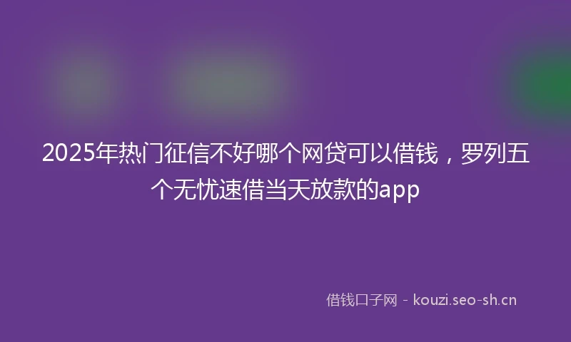 2025年热门征信不好哪个网贷可以借钱，罗列五个无忧速借当天放款的app