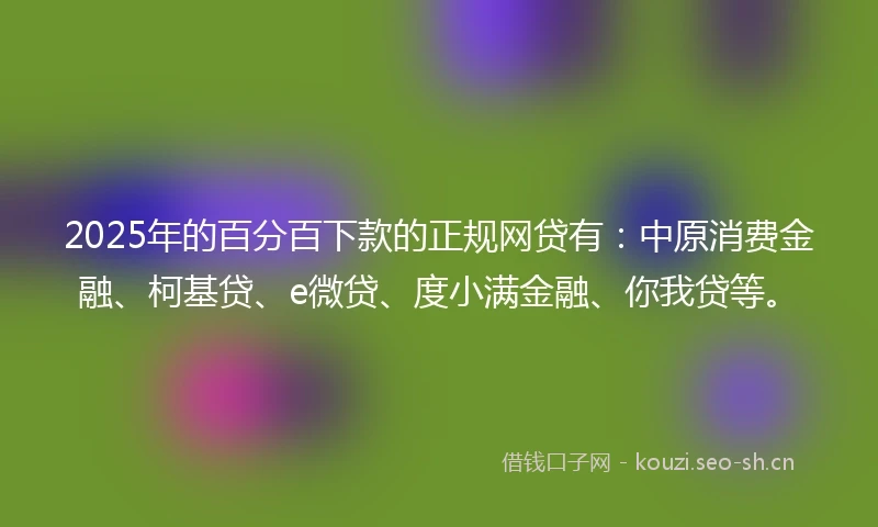 2025年的百分百下款的正规网贷有：中原消费金融、柯基贷、e微贷、度小满金融、你我贷等。