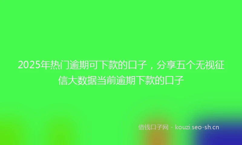 2025年热门逾期可下款的口子，分享五个无视征信大数据当前逾期下款的口子