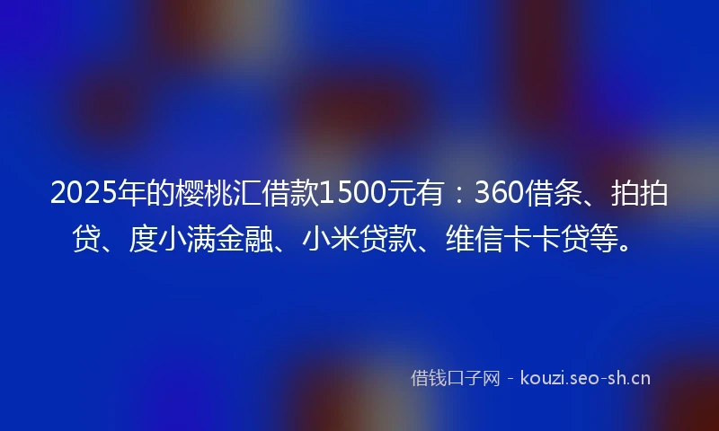 2025年的樱桃汇借款1500元有：360借条、拍拍贷、度小满金融、小米贷款、维信卡卡贷等。