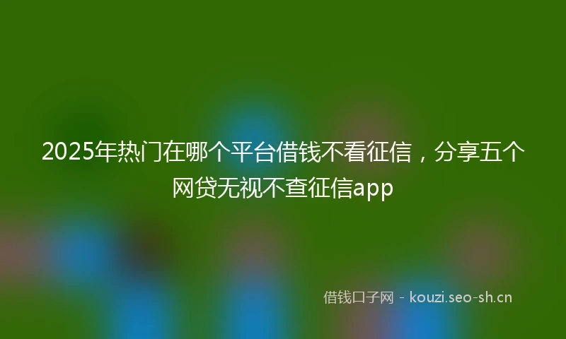 2025年热门在哪个平台借钱不看征信，分享五个网贷无视不查征信app