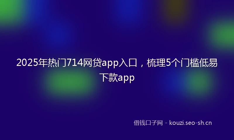 2025年热门714网贷app入口，梳理5个门槛低易下款app