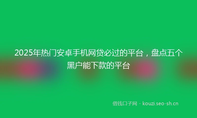 2025年热门安卓手机网贷必过的平台，盘点五个黑户能下款的平台