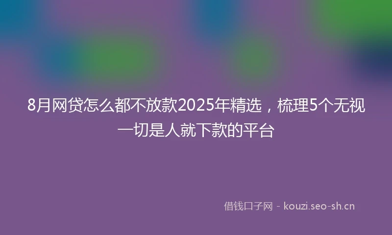 8月网贷怎么都不放款2025年精选，梳理5个无视一切是人就下款的平台
