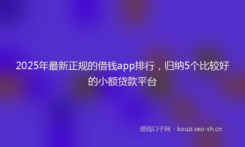 2025年最新正规的借钱app排行，归纳5个比较好的小额贷款平台
