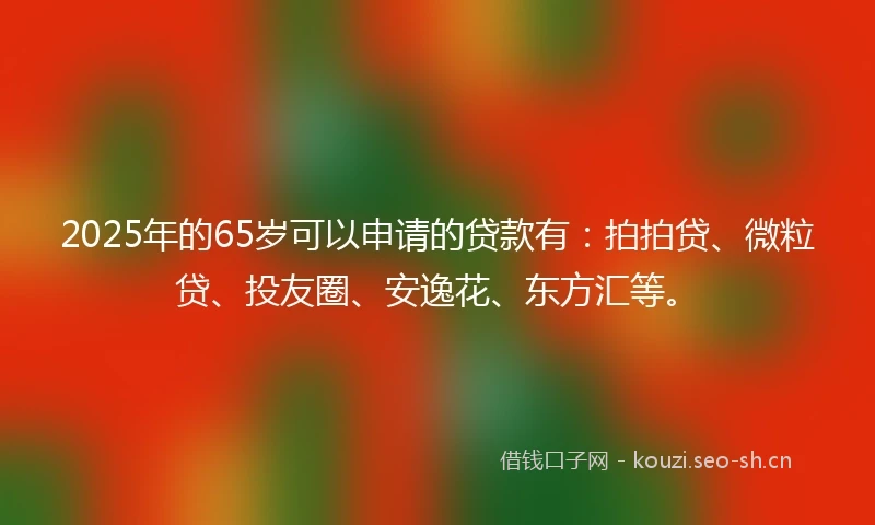 2025年的65岁可以申请的贷款有：拍拍贷、微粒贷、投友圈、安逸花、东方汇等。