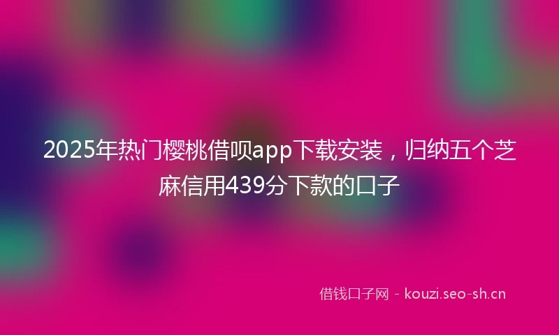 2025年热门樱桃借呗app下载安装，归纳五个芝麻信用439分下款的口子