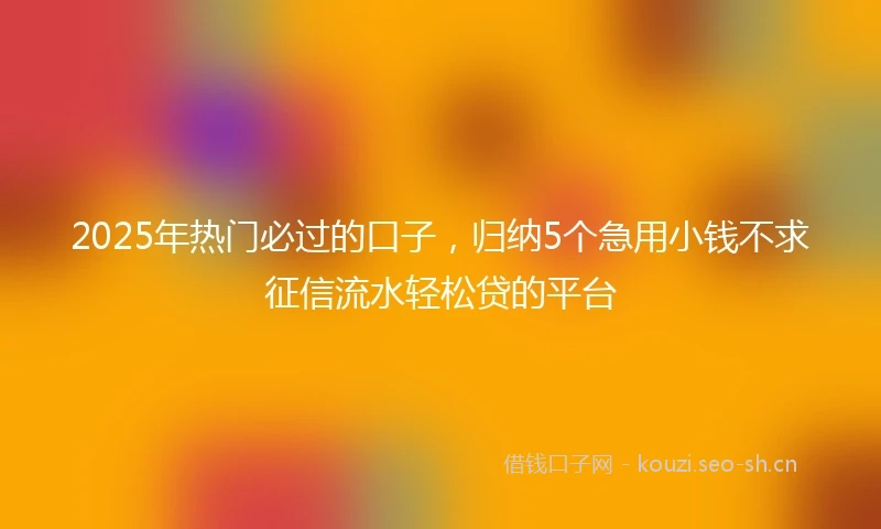 2025年热门必过的口子，归纳5个急用小钱不求征信流水轻松贷的平台