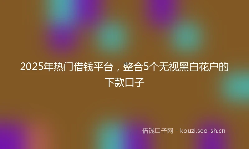 2025年热门借钱平台,整合5个无视黑白花户的下款口子