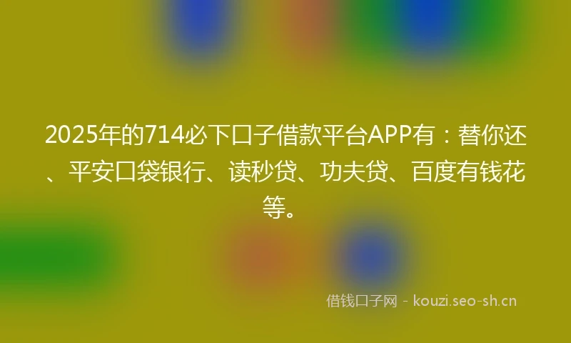 2025年的714必下口子借款平台APP有：替你还、平安口袋银行、读秒贷、功夫贷、百度有钱花等。