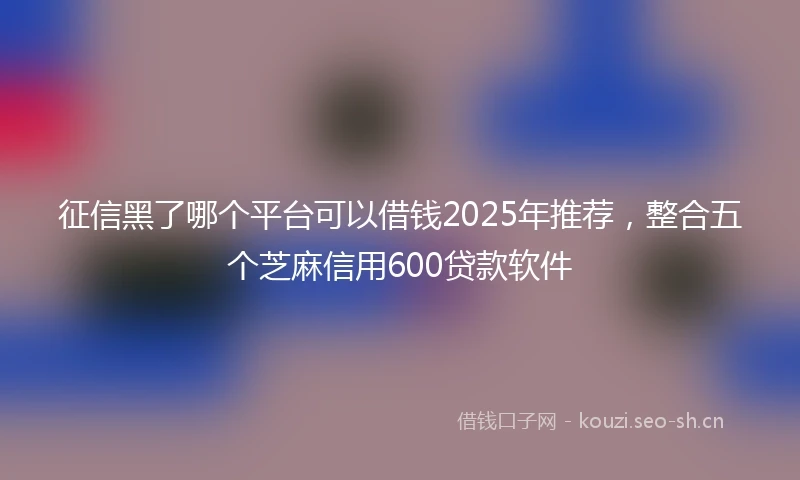 征信黑了哪个平台可以借钱2025年推荐，整合五个芝麻信用600贷款软件