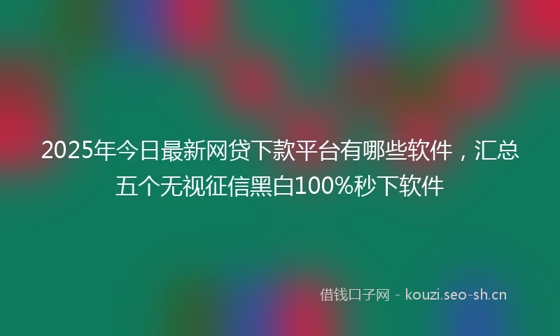 2025年今日最新网贷下款平台有哪些软件，汇总五个无视征信黑白100%秒下软件