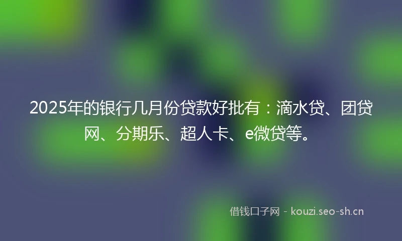 2025年的银行几月份贷款好批有：滴水贷、团贷网、分期乐、超人卡、e微贷等。