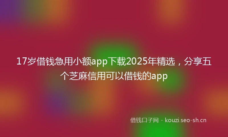 17岁借钱急用小额app下载2025年精选，分享五个芝麻信用可以借钱的app