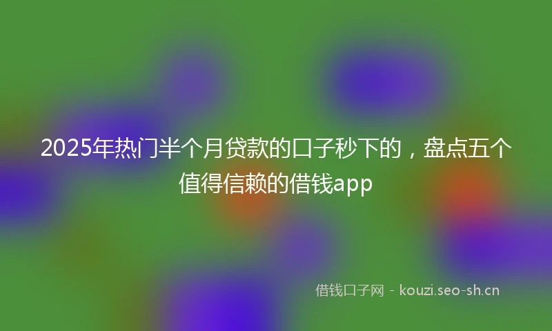 2025年热门半个月贷款的口子秒下的，盘点五个值得信赖的借钱app