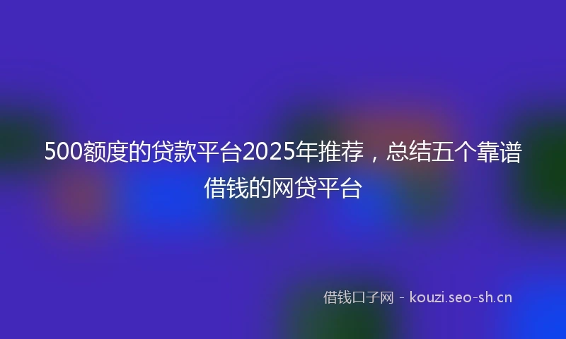 500额度的贷款平台2025年推荐，总结五个靠谱借钱的网贷平台