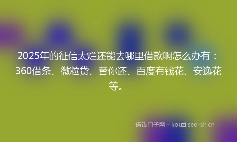2025年的征信太烂还能去哪里借款啊怎么办有：360借条、微粒贷、替你还、百度有钱花、安逸花等。