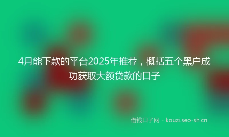 4月能下款的平台2025年推荐，概括五个黑户成功获取大额贷款的口子
