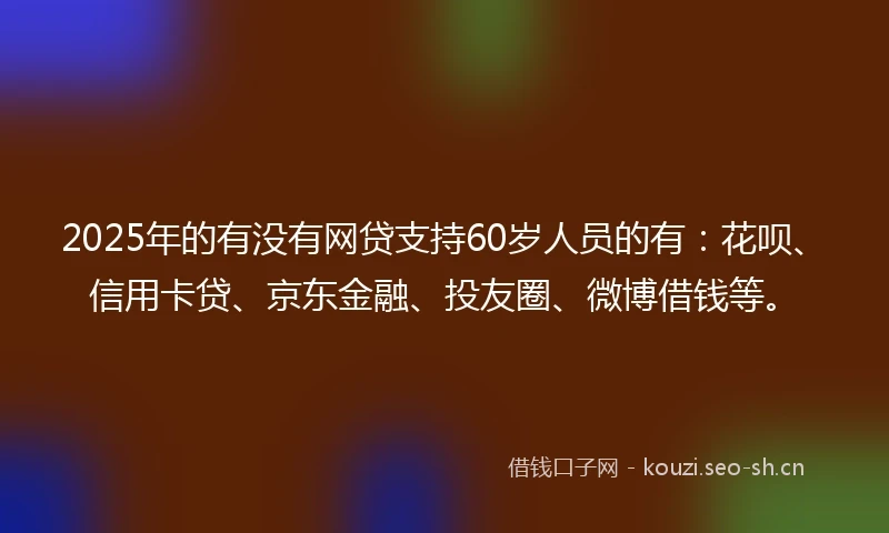 2025年的有没有网贷支持60岁人员的有：花呗、信用卡贷、京东金融、投友圈、微博借钱等。