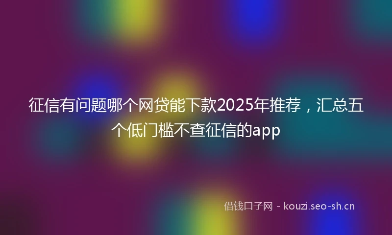 征信有问题哪个网贷能下款2025年推荐，汇总五个低门槛不查征信的app