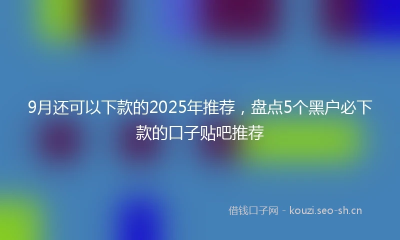 9月还可以下款的2025年推荐，盘点5个黑户必下款的口子贴吧推荐
