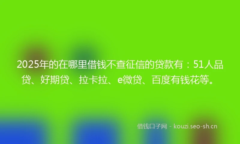 2025年的在哪里借钱不查征信的贷款有:51人品贷、好期贷、拉卡拉、e微贷、百度有钱花等。