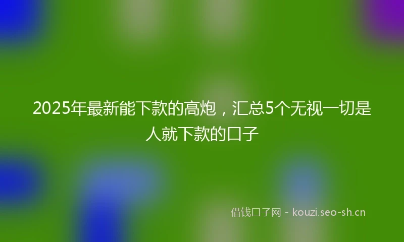 2025年最新能下款的高炮，汇总5个无视一切是人就下款的口子