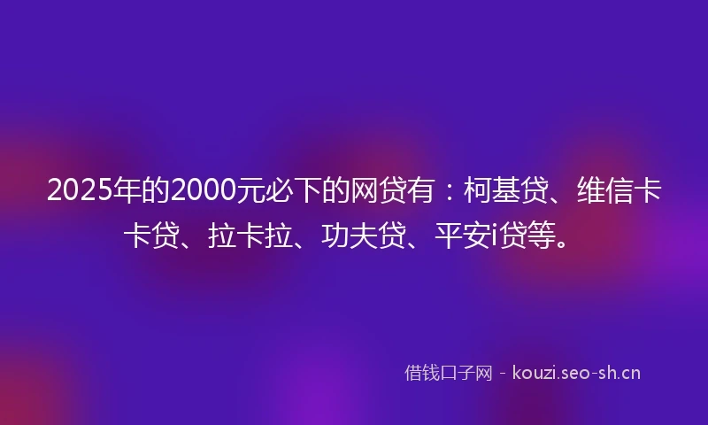 2025年的2000元必下的网贷有：柯基贷、维信卡卡贷、拉卡拉、功夫贷、平安i贷等。