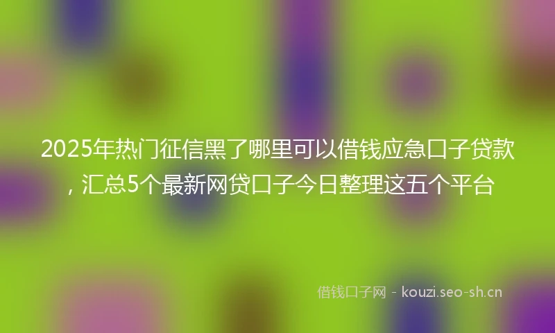 2025年热门征信黑了哪里可以借钱应急口子贷款,汇总5个最新网贷口子今日整理这五个平台