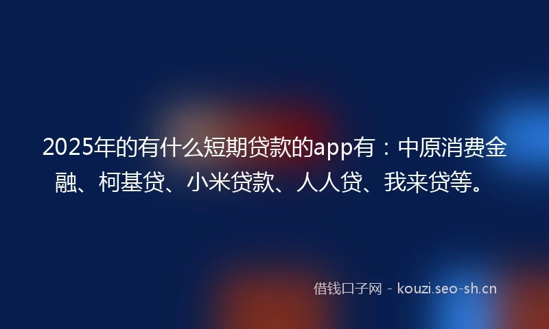 2025年的有什么短期贷款的app有：中原消费金融、柯基贷、小米贷款、人人贷、我来贷等。
