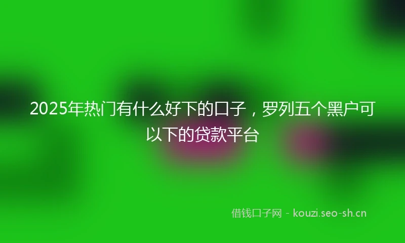 2025年热门有什么好下的口子，罗列五个黑户可以下的贷款平台