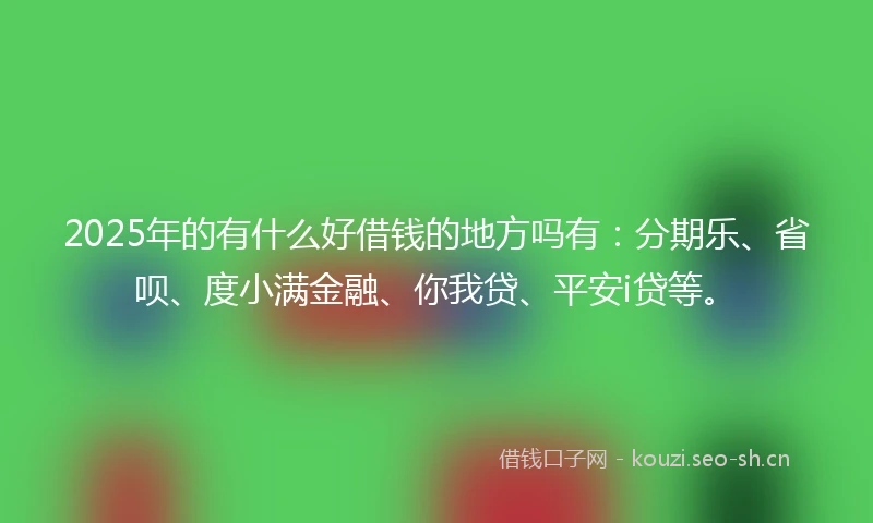 2025年的有什么好借钱的地方吗有：分期乐、省呗、度小满金融、你我贷、平安i贷等。
